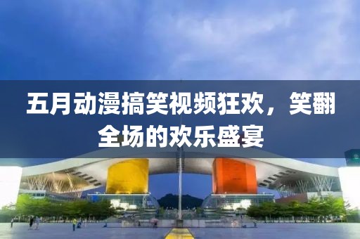五月动漫搞笑视频狂欢，笑翻全场的欢乐盛宴