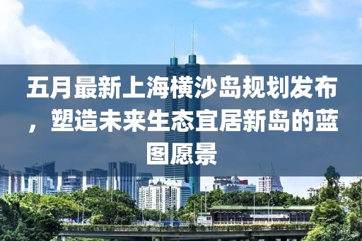 五月最新上海横沙岛规划发布，塑造未来生态宜居新岛的蓝图愿景