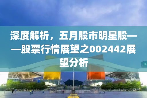 深度解析，五月股市明星股——股票行情展望之002442展望分析
