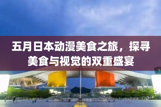 五月日本动漫美食之旅，探寻美食与视觉的双重盛宴
