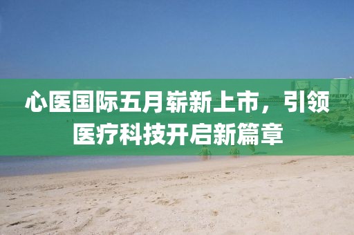 心医国际五月崭新上市，引领医疗科技开启新篇章