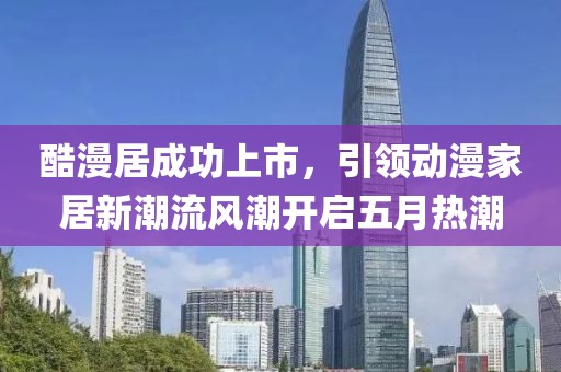 酷漫居成功上市，引领动漫家居新潮流风潮开启五月热潮