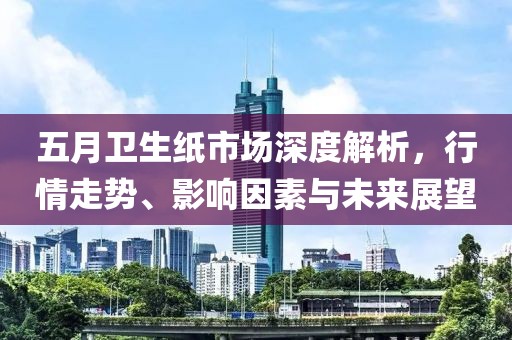五月卫生纸市场深度解析，行情走势、影响因素与未来展望