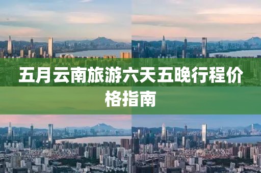 五月云南旅游六天五晚行程价格指南