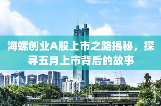 海螺创业A股上市之路揭秘，探寻五月上市背后的故事