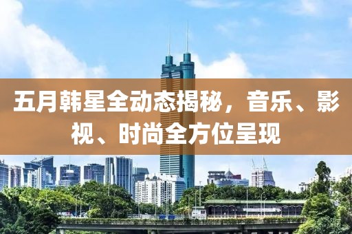 五月韩星全动态揭秘，音乐、影视、时尚全方位呈现
