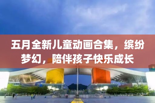 五月全新儿童动画合集，缤纷梦幻，陪伴孩子快乐成长