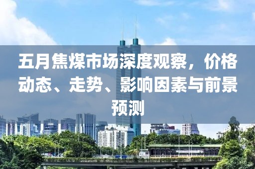五月焦煤市场深度观察，价格动态、走势、影响因素与前景预测
