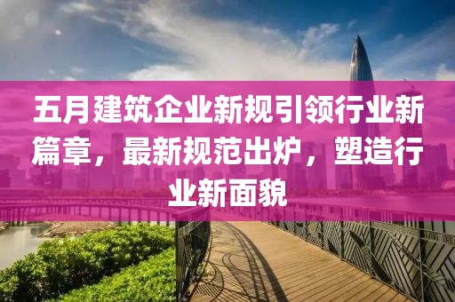 五月建筑企业新规引领行业新篇章，最新规范出炉，塑造行业新面貌