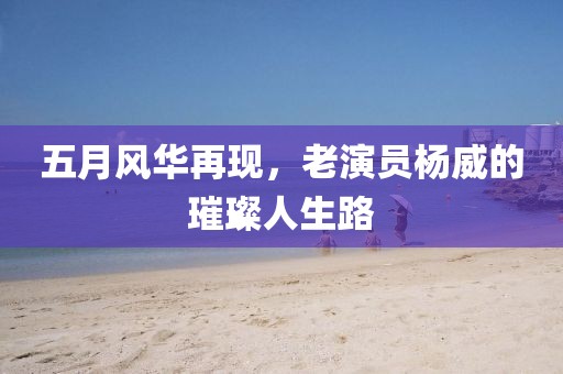 五月风华再现，老演员杨威的璀璨人生路
