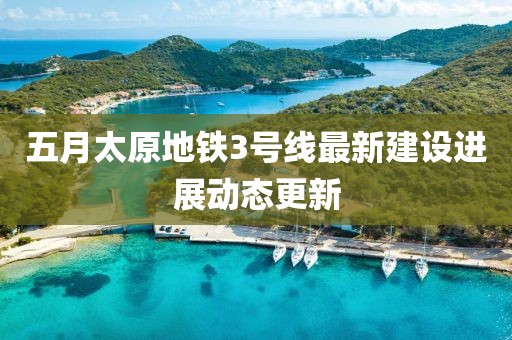 五月太原地铁3号线最新建设进展动态更新