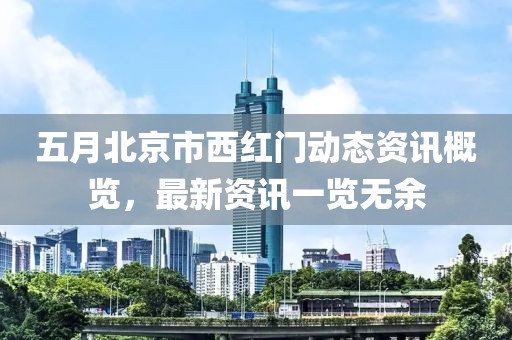 五月北京市西红门动态资讯概览，最新资讯一览无余