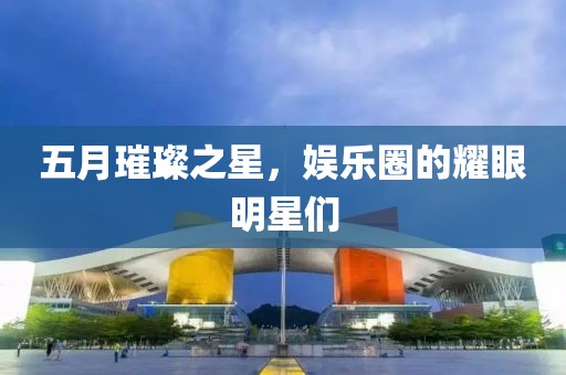 五月璀璨之星，娱乐圈的耀眼明星们