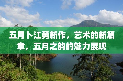 五月卜江勇新作，艺术的新篇章，五月之韵的魅力展现