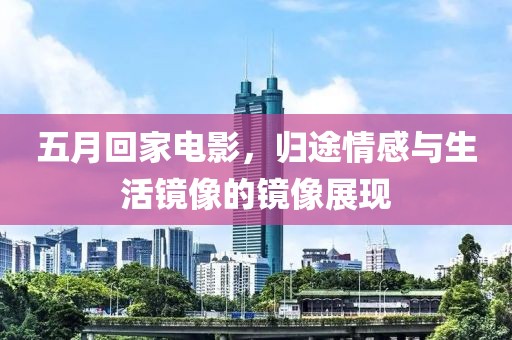 五月回家电影，归途情感与生活镜像的镜像展现