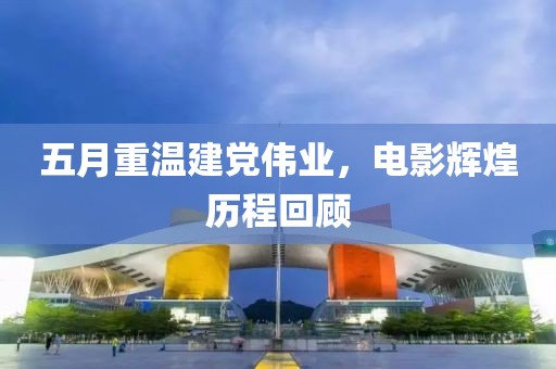 五月重温建党伟业，电影辉煌历程回顾
