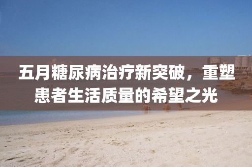 五月糖尿病治疗新突破，重塑患者生活质量的希望之光