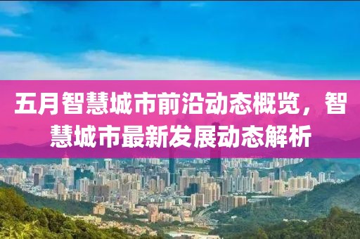 五月智慧城市前沿动态概览，智慧城市最新发展动态解析