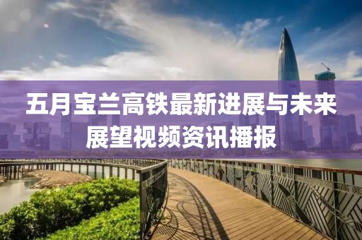 五月宝兰高铁最新进展与未来展望视频资讯播报