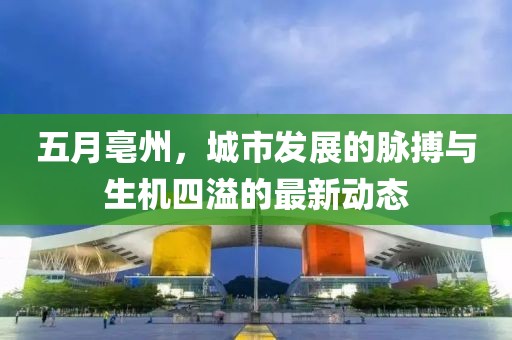 五月亳州，城市发展的脉搏与生机四溢的最新动态
