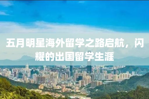 五月明星海外留学之路启航，闪耀的出国留学生涯
