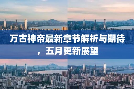 万古神帝最新章节解析与期待，五月更新展望