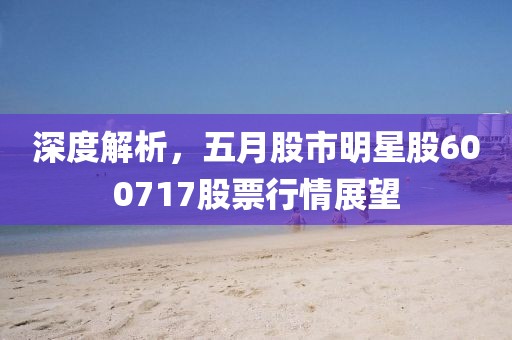 深度解析，五月股市明星股600717股票行情展望