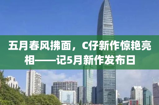 五月春风拂面，C仔新作惊艳亮相——记5月新作发布日