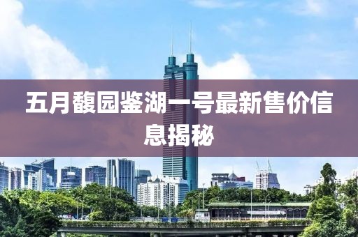 五月馥园鉴湖一号最新售价信息揭秘
