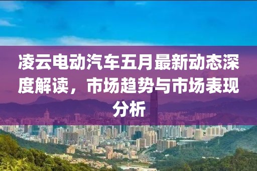 凌云电动汽车五月最新动态深度解读，市场趋势与市场表现分析