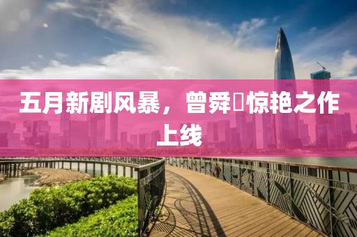 五月新剧风暴，曾舜晞惊艳之作上线