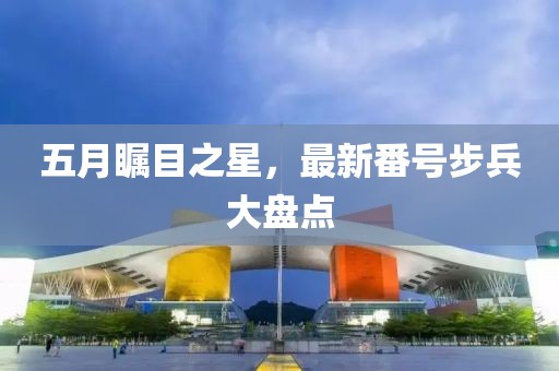 五月瞩目之星，最新番号步兵大盘点