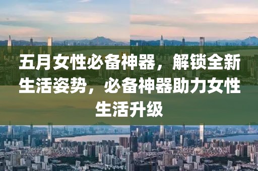 五月女性必备神器，解锁全新生活姿势，必备神器助力女性生活升级