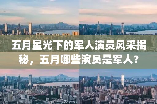五月星光下的军人演员风采揭秘，五月哪些演员是军人？