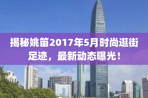 揭秘姚笛2017年5月时尚逛街足迹，最新动态曝光！