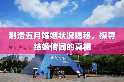 荆浩五月婚姻状况揭秘，探寻结婚传闻的真相