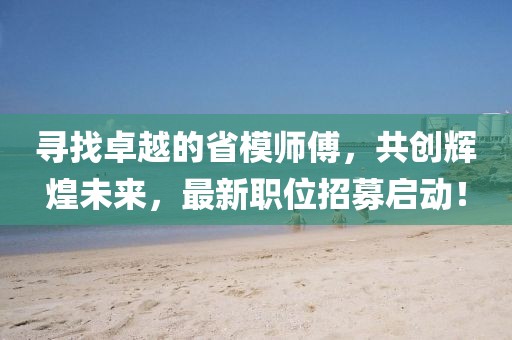 寻找卓越的省模师傅，共创辉煌未来，最新职位招募启动！